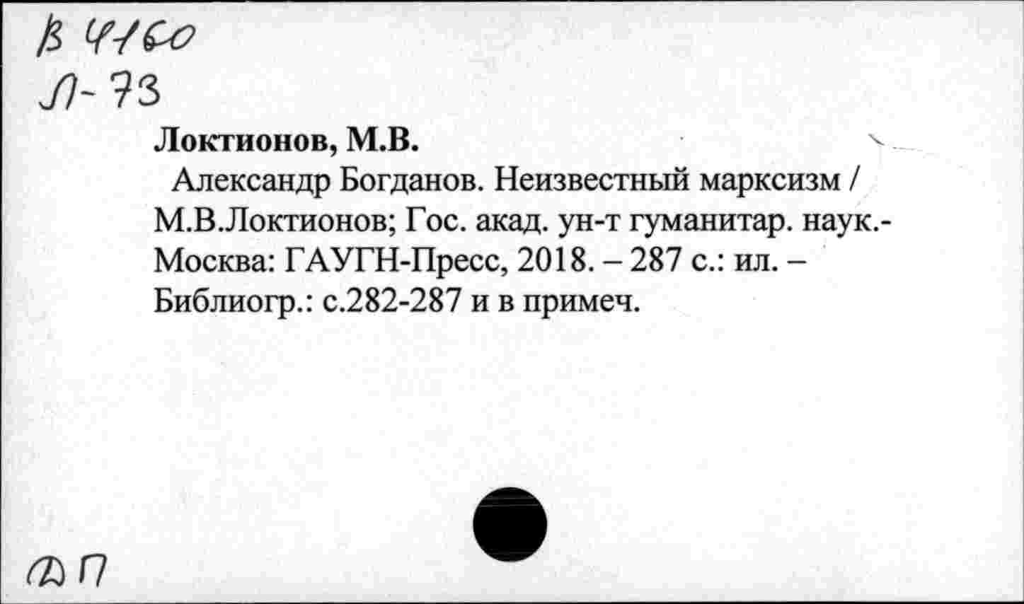 ﻿£ ШСо
Локтионов, М.В.
Александр Богданов. Неизвестный марксизм / М.В.Локтионов; Гос. акад, ун-т гуманитар, наук.-Москва: ГАУГН-Пресс, 2018. - 287 с.: ил. -Библиогр.: с.282-287 и в примеч.